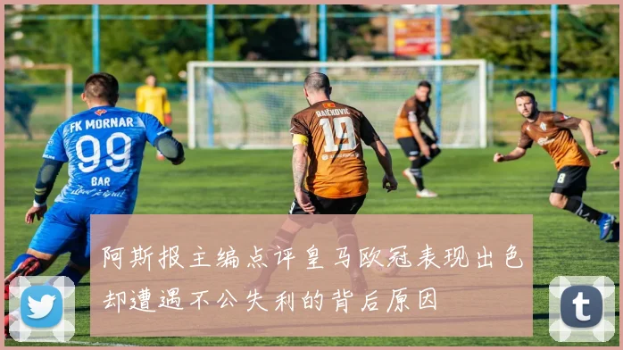 阿斯报主编点评皇马欧冠表现出色却遭遇不公失利的背后原因