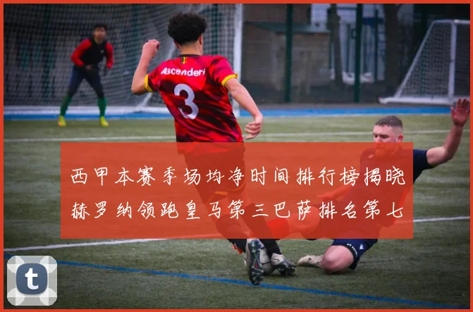 西甲本赛季场均净时间排行榜揭晓赫罗纳领跑皇马第三巴萨排名第七