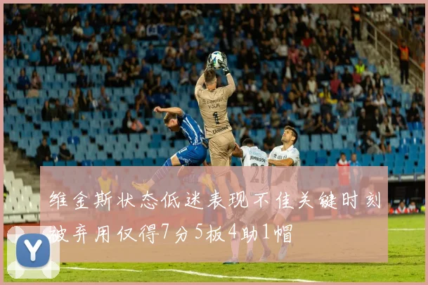 维金斯状态低迷表现不佳关键时刻被弃用仅得7分5板4助1帽