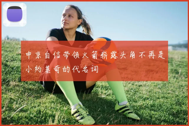 申京自信带领火箭崭露头角不再是小约基奇的代名词