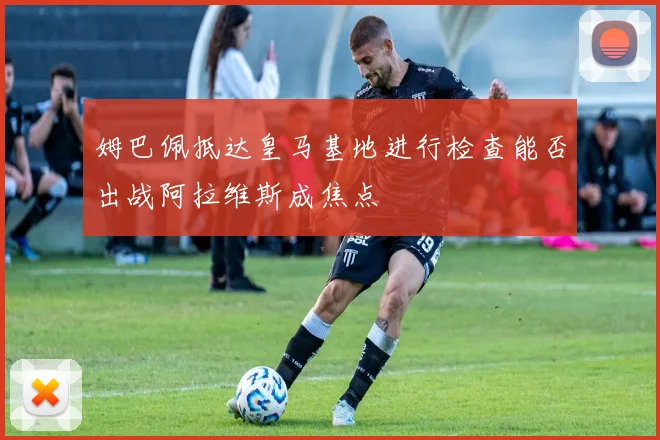 姆巴佩抵达皇马基地进行检查能否出战阿拉维斯成焦点