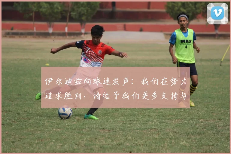 伊尔迪兹向球迷发声：我们在努力追求胜利，请给予我们更多支持与鼓励