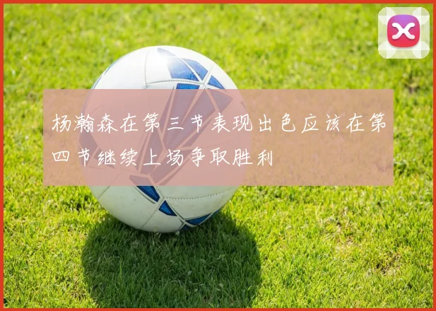 杨瀚森在第三节表现出色应该在第四节继续上场争取胜利