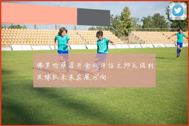 佛罗伦萨召开会议评估主帅瓦诺利及球队未来发展方向