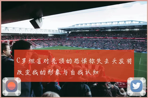 C罗坦言对秃顶的恐惧称失去头发将改变我的形象与自我认知