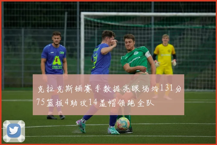 克拉克斯顿赛季数据亮眼场均131分75篮板4助攻14盖帽领跑全队