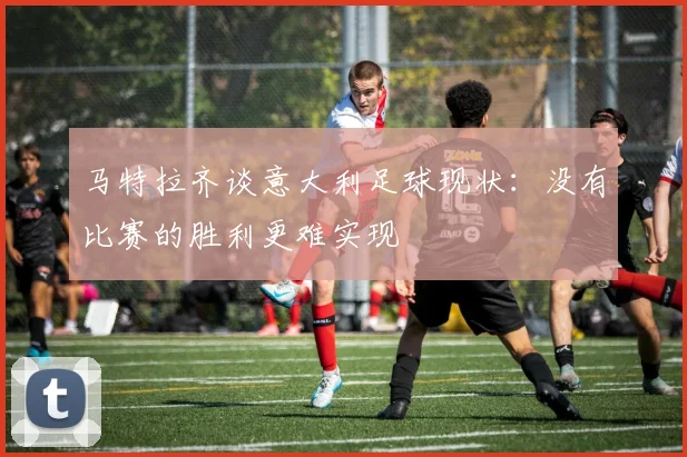 马特拉齐谈意大利足球现状：没有比赛的胜利更难实现