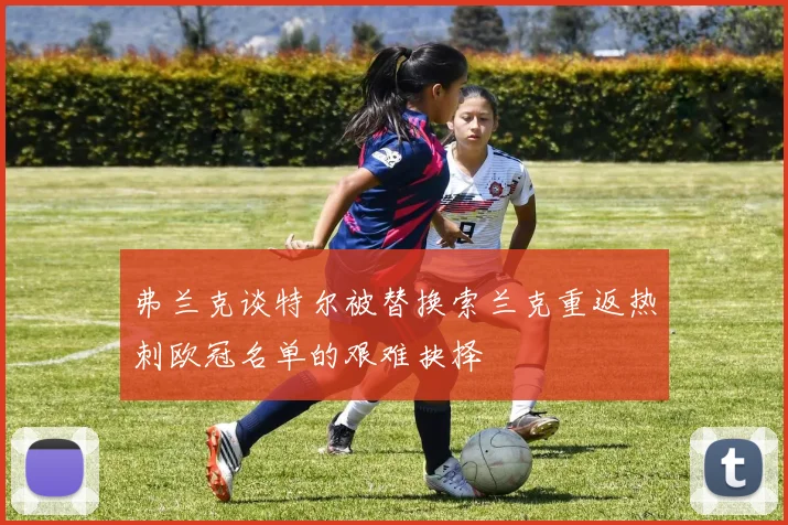 弗兰克谈特尔被替换索兰克重返热刺欧冠名单的艰难抉择