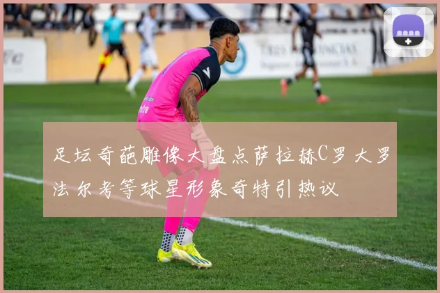 足坛奇葩雕像大盘点萨拉赫C罗大罗法尔考等球星形象奇特引热议