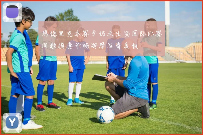 恩德里克本赛季仍未出场国际比赛间歇携妻子畅游摩洛哥度假