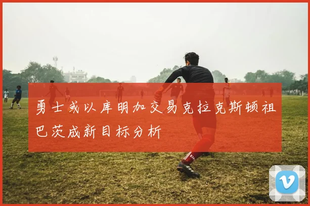 勇士或以库明加交易克拉克斯顿祖巴茨成新目标分析