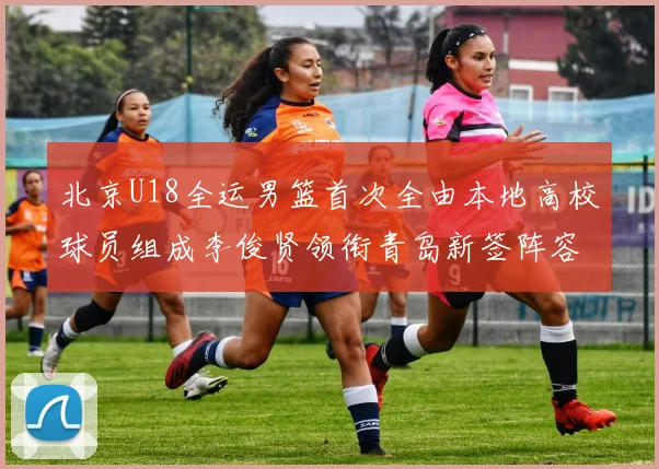 北京U18全运男篮首次全由本地高校球员组成李俊贤领衔青岛新签阵容