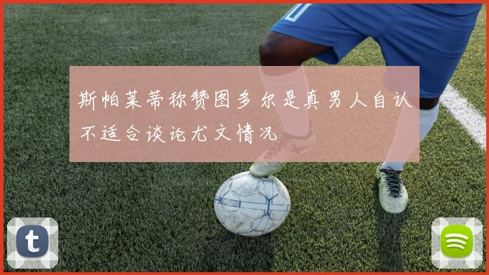 斯帕莱蒂称赞图多尔是真男人自认不适合谈论尤文情况