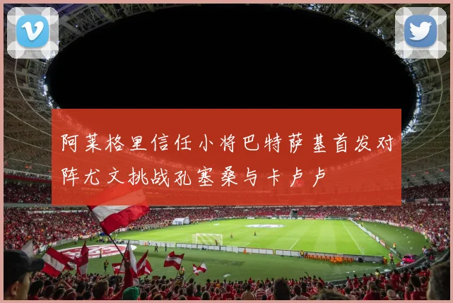 阿莱格里信任小将巴特萨基首发对阵尤文挑战孔塞桑与卡卢卢