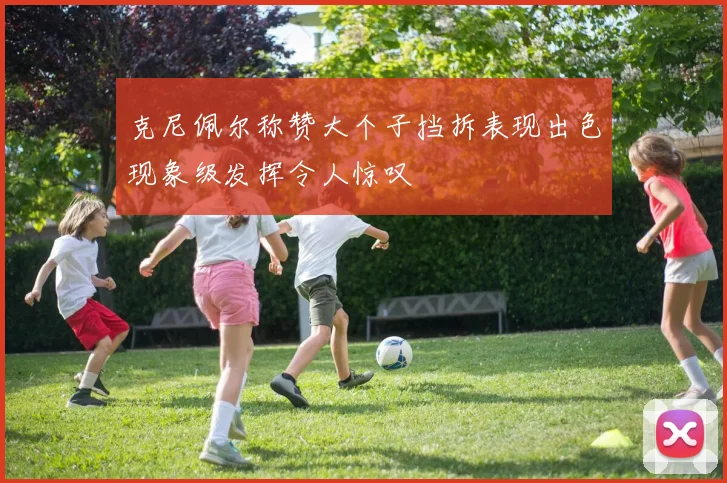 克尼佩尔称赞大个子挡拆表现出色现象级发挥令人惊叹
