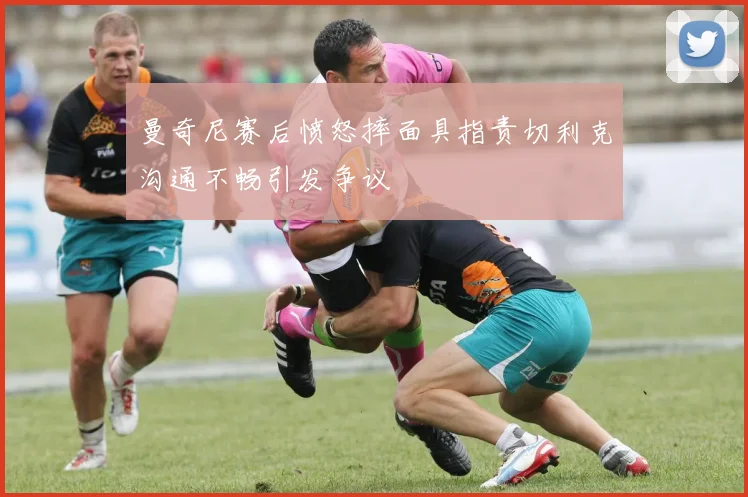 曼奇尼赛后愤怒摔面具指责切利克沟通不畅引发争议