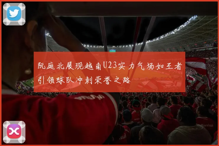 阮庭北展现越南U23实力气场如王者引领球队冲刺荣誉之路