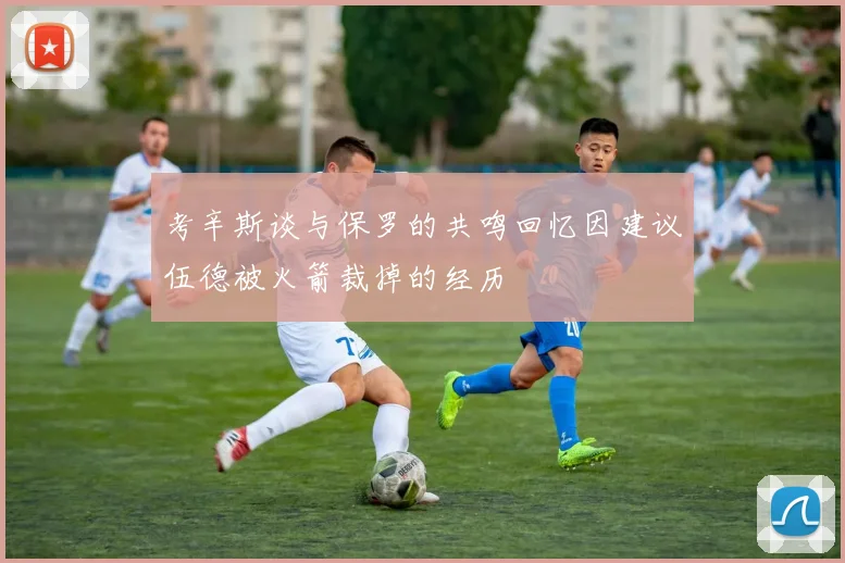 考辛斯谈与保罗的共鸣回忆因建议伍德被火箭裁掉的经历