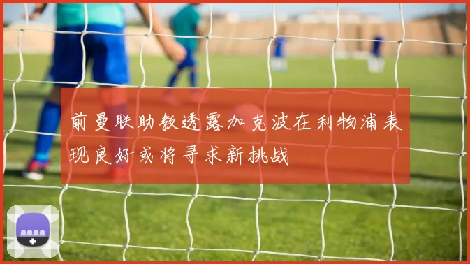 前曼联助教透露加克波在利物浦表现良好或将寻求新挑战