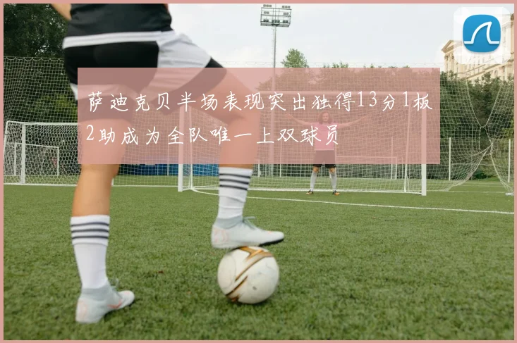 萨迪克贝半场表现突出独得13分1板2助成为全队唯一上双球员