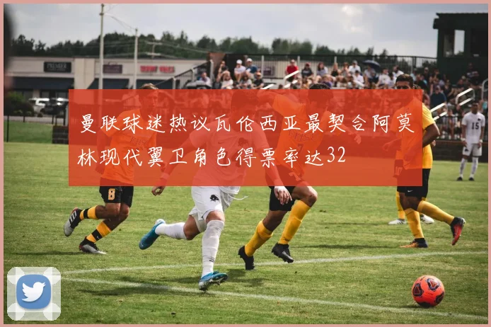 曼联球迷热议瓦伦西亚最契合阿莫林现代翼卫角色得票率达32