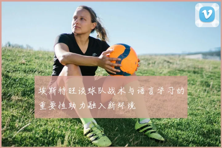 埃斯特旺谈球队战术与语言学习的重要性助力融入新环境