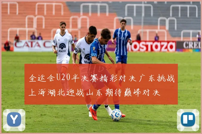全运会U20半决赛精彩对决广东挑战上海湖北迎战山东期待巅峰对决