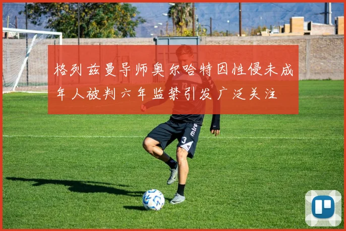 格列兹曼导师奥尔哈特因性侵未成年人被判六年监禁引发广泛关注