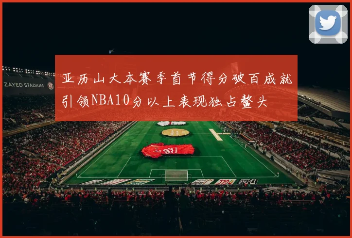 亚历山大本赛季首节得分破百成就引领NBA10分以上表现独占鳌头