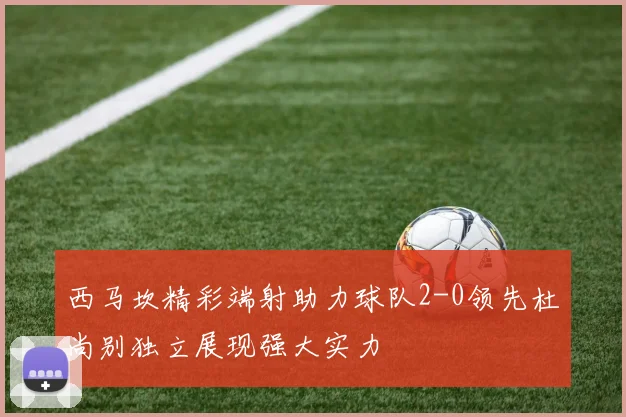 西马坎精彩端射助力球队2-0领先杜尚别独立展现强大实力