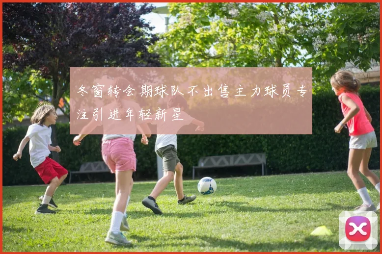 冬窗转会期球队不出售主力球员专注引进年轻新星