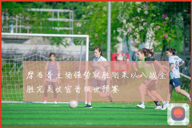 摩洛哥主场强势取胜刚果以八战全胜完美收官晋级世预赛
