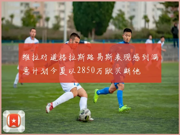 维拉对道格拉斯路易斯表现感到满意计划今夏以2850万欧买断他