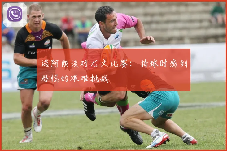 诺阿朗谈对尤文比赛：持球时感到恐慌的艰难挑战