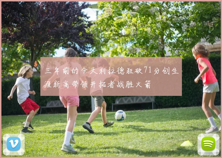 三年前的今天利拉德狂砍71分创生涯新高带领开拓者战胜火箭