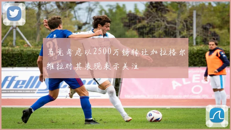 马竞考虑以2500万镑转让加拉格尔维拉对其表现表示关注