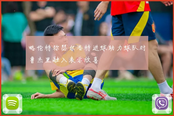 略伦特称瑟尔洛特进球助力球队对鲁杰里融入表示欣喜