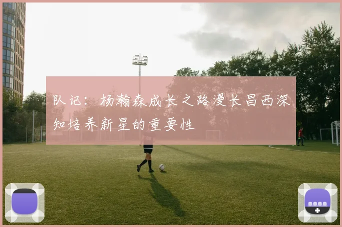 队记：杨瀚森成长之路漫长昌西深知培养新星的重要性